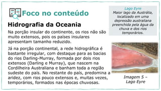 Foco no conteúdo
Hidrografia da Oceania
Na porção insular do continente, os rios não são
muito extensos, pois os países insulares
apresentam tamanho reduzido.
Já na porção continental, a rede hidrográfica é
bastante irregular, com destaque para as bacias
do rios Darling-Murray, formada por dois rios
extensos (Darling e Murray), que nascem na
Cordilheira Australiana e banham toda a região
sudeste do país. No restante do país, predomina a
aridez, com rios pouco extensos e, muitas vezes,
temporários, formados nas épocas chuvosas.
Lago Eyre
Maior lago da Austrália,
localizado em uma
depressão australiana
preenchida pela água da
chuva e dos rios
temporários.
Imagem 5 –
Lago Eyre
 