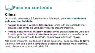 Foco no conteúdo
Clima
O clima do continente é fortemente influenciado pela maritimidade e
pela continentalidade.
• Porção insular e regiões litorâneas: índices de pluviosidade mais
elevados por conta da umidade vinda do Oceano Pacífico.
• Porção continental, interior australiano: grande parte da umidade
é retida pela Cordilheira Australiana, o que possibilita a ocorrência de
clima árido em 60% do território, com baixos índices de chuva.
Nas áreas insulares, predomina o clima equatorial, com exceção da Nova
Zelândia, em que o clima temperado oceânico apresenta maior domínio,
como observado no mapa do slide 16.
 