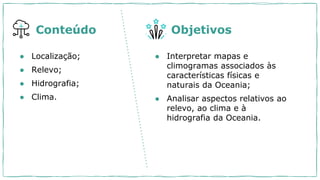● Localização;
● Relevo;
● Hidrografia;
● Clima.
Conteúdo Objetivos
● Interpretar mapas e
climogramas associados às
características físicas e
naturais da Oceania;
● Analisar aspectos relativos ao
relevo, ao clima e à
hidrografia da Oceania.
 