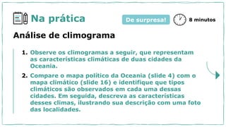 Na prática
1. Observe os climogramas a seguir, que representam
as características climáticas de duas cidades da
Oceania.
2. Compare o mapa político da Oceania (slide 4) com o
mapa climático (slide 16) e identifique que tipos
climáticos são observados em cada uma dessas
cidades. Em seguida, descreva as características
desses climas, ilustrando sua descrição com uma foto
das localidades.
8 minutos
De surpresa!
Análise de climograma
 