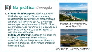 Na prática Correção
2. Cidade de Wellington: capital da Nova
Zelândia, apresenta clima temperado,
caracterizado por verões de temperaturas
amenas (em torno de 15 ºC) e invernos
pouco rigorosos (mínimas de 8 ºC). Já as
precipitações são regulares ao longo do ano
(em torno de 80 mm), e as estações do
ano são bem definidas.
Cidade de Darwin: localizada ao norte da
Austrália, apresenta clima tropical,
caracterizado por temperaturas elevadas
durante o ano todo, com verões úmidos e
invernos secos.
Imagem 8 – Wellington,
Nova Zelândia
Imagem 9 – Darwin, Austrália
 