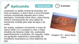 Aplicando
Localizada na região central da Austrália, em
meio ao deserto, a Ayers Rock é uma formação
rochosa considerada sagrada para o povo
aborígene. Conhecida como Uluru, essa imensa
rocha é remanescente de uma cadeia de
montanhas erodida pela ação da água e do
vento.
Em duplas, analisem novamente o mapa de
relevo (slide 11) e compare-o com o mapa
climático da Oceania (slide 16), analisando
especificamente a Austrália. Em seguida, redija
um parágrafo explicando a associação da
Cordilheira Australiana ao clima desértico do
país.
8 minutos
Imagem 10 – Ayers Rock,
Uluru
Puxe mais!
 