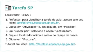 Tarefa SP
Localizador: 101221
1. Professor, para visualizar a tarefa da aula, acesse com seu
login: tarefas.cmsp.educacao.sp.gov.br.
2. Clique em “Atividades” e, em seguida, em “Modelos”.
3. Em “Buscar por”, selecione a opção “Localizador”.
4. Copie o localizador acima e cole-o no campo de busca.
5. Clique em “Procurar”.
Tutorial em vídeo: http://tarefasp.educacao.sp.gov.br/.
 