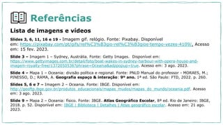 Referências
Lista de imagens e vídeos
Slides 3, 6, 11, 16 e 19 - Imagem gif. relógio. Fonte: Pixabay. Disponível
em: https://pixabay.com/pt/gifs/rel%C3%B3gio-rel%C3%B3gios-tempo-vezes-4109/. Acesso
em: 15 fev. 2023.
Slide 3 – Imagem 1 – Sydney, Austrália. Fonte: Getty Images. Disponível em:
https://www.gettyimages.com.br/detail/foto/boat-wakes-in-sydney-harbour-with-opera-house-and-
imagem-royalty-free/1372050536?phrase=Oceania&adppopup=true. Acesso em: 3 ago. 2023.
Slide 4 – Mapa 1 – Oceania: divisão política e regional. Fonte: PNLD Manual do professor - MORAES, M.;
PINESSO, D.; RAMA, A. Geografia espaço & interação: 9º ano. 1ª ed. São Paulo: FTD, 2022. p. 260.
Slides 5, 6 e 7 – Imagem 2 – Oceania. Fonte: IBGE. Disponível em:
http://geoftp.ibge.gov.br/produtos_educacionais/mapas_mudos/mapas_do_mundo/oceania.pdf. Acesso
em: 3 ago. 2023.
Slide 9 – Mapa 2 – Oceania: físico. Fonte: IBGE. Atlas Geográfico Escolar, 8ª ed. Rio de Janeiro: IBGE,
2018. p. 52. Disponível em: IBGE | Biblioteca | Detalhes | Atlas geográfico escolar. Acesso em: 21 ago.
2023.
 