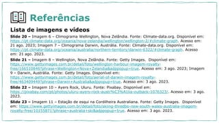 Referências
Lista de imagens e vídeos
Slide 20 – Imagem 6 – Climograma Wellington, Nova Zelândia. Fonte: Climate-data.org. Disponível em:
https://pt.climate-data.org/oceania/nova-zelandia/wellington/wellington-2/#climate-graph. Acesso em:
21 ago. 2023; Imagem 7 – Climograma Darwin, Austrália. Fonte: Climate-data.org. Disponível em:
https://pt.climate-data.org/oceania/australia/northern-territory/darwin-6322/#climate-graph. Acesso
em: 21 ago. 2023.
Slide 21 – Imagem 8 – Wellington, Nova Zelândia. Fonte: Getty Images. Disponível em:
https://www.gettyimages.com.br/detail/foto/wellington-harbour-imagem-royalty-
free/166510846?phrase=Wellington+Nova+Zelandia&adppopup=true. Acesso em: 3 ago. 2023; Imagem
9 – Darwin, Austrália. Fonte: Getty Images. Disponível em:
https://www.gettyimages.com.br/detail/foto/aerial-of-darwin-imagem-royalty-
free/463409449?phrase=Darwin+Australia&adppopup=true. Acesso em: 3 ago. 2023.
Slide 22 – Imagem 10 – Ayers Rock, Uluru. Fonte: Pixabay. Disponível em:
https://pixabay.com/pt/photos/uluru-ayers-rock-austr%C3%A1lia-outback-1076323/. Acesso em: 3 ago.
2023.
Slide 23 – Imagem 11 – Estação de esqui na Cordilheira Australiana. Fonte: Getty Images. Disponível
em: https://www.gettyimages.com.br/detail/foto/skiing-thredbo-new-south-wales-australia-imagem-
royalty-free/10155871?phrase=australia+ski&adppopup=true. Acesso em: 3 ago. 2023.
 