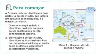 Para começar
A Oceania pode ser dividida em duas
partes: a porção insular, que integra
um conjunto de micropaíses, e a
massa continental.
1. Observe o mapa ao lado e
identifique qual país ou quais
países constituem a porção
continental da Oceania.
2. Em relação à porção insular,
identifique as duas maiores ilhas
do continente oceânico que, assim
como as demais, apresentam
características vulcânicas.
Mapa 1 – Oceania: divisão
política e regional
Darwin
 