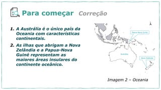 Para começar
1. A Austrália é o único país da
Oceania com características
continentais.
2. As ilhas que abrigam a Nova
Zelândia e a Papua-Nova
Guiné representam as
maiores áreas insulares do
continente oceânico.
Correção
Austrália
Papua Nova Guiné
Nova Zelândia
Imagem 2 – Oceania
 