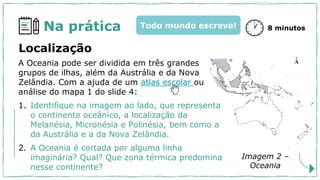 Na prática 8 minutos
Todo mundo escreve!
A Oceania pode ser dividida em três grandes
grupos de ilhas, além da Austrália e da Nova
Zelândia. Com a ajuda de um atlas escolar ou
análise do mapa 1 do slide 4:
1. Identifique na imagem ao lado, que representa
o continente oceânico, a localização da
Melanésia, Micronésia e Polinésia, bem como a
da Austrália e a da Nova Zelândia.
2. A Oceania é cortada por alguma linha
imaginária? Qual? Que zona térmica predomina
nesse continente?
Localização
Imagem 2 –
Oceania
 