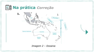 Na prática Correção
Oceano
Pacífico
Oceano
Índico
Ásia
Austrália
Trópico de Capricórnio
Equador
Linha
Internacional
de
Mudança
de
Data
1.
Imagem 2 – Oceania
 