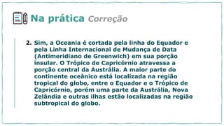 Na prática Correção
2. Sim, a Oceania é cortada pela linha do Equador e
pela Linha Internacional de Mudança de Data
(Antimeridiano de Greenwich) em sua porção
insular. O Trópico de Capricórnio atravessa a
porção central da Austrália. A maior parte do
continente oceânico está localizada na região
tropical do globo, entre o Equador e o Trópico de
Capricórnio, porém uma parte da Austrália, Nova
Zelândia e outras ilhas estão localizadas na região
subtropical do globo.
 
