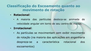 • Rotacional:
• A maioria das partículas desloca-se animada de
velocidade angular em torno de seu centro de massa;
• Irrotacional:
• As partículas se movimentam sem exibir movimento
de rotação (na maioria das aplicações em engenharia
despreza-se a característica rotacional dos
escoamentos)
Classificação do Escoamento quanto ao
movimento de rotação
 