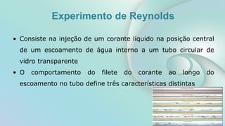 Experimento de Reynolds
• Consiste na injeção de um corante líquido na posição central
de um escoamento de água interno a um tubo circular de
vidro transparente
• O comportamento do filete do corante ao longo do
escoamento no tubo define três características distintas
 