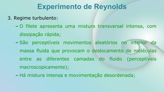 Experimento de Reynolds
3. Regime turbulento:
– O filete apresenta uma mistura transversal intensa, com
dissipação rápida;
– São perceptíveis movimentos aleatórios no interior da
massa fluida que provocam o deslocamento de moléculas
entre as diferentes camadas do fluido (perceptíveis
macroscopicamente);
– Há mistura intensa e movimentação desordenada;
 