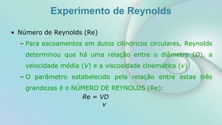 Experimento de Reynolds
• Número de Reynolds (Re)
– Para escoamentos em dutos cilíndricos circulares, Reynolds
determinou que há uma relação entre o diâmetro (D), a
velocidade média (V) e a viscosidade cinemática (v)
– O parâmetro estabelecido pela relação entre estas três
grandezas é o NÚMERO DE REYNOLDS (Re):
Re = VD
v
 