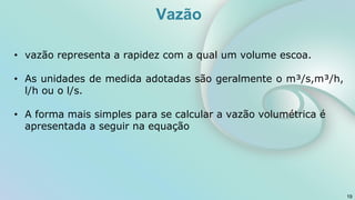 • vazão representa a rapidez com a qual um volume escoa.
• As unidades de medida adotadas são geralmente o m³/s,m³/h,
l/h ou o l/s.
• A forma mais simples para se calcular a vazão volumétrica é
apresentada a seguir na equação
19
Vazão
 