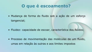 O que é escoamento?
• Mudança de forma do fluido sob a ação de um esforço
tangencial;
• Fluidez: capacidade de escoar, característica dos fluidos;
• Processo de movimentação das moléculas de um fluido,
umas em relação às outras e aos limites impostos
 