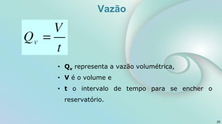 • Qv representa a vazão volumétrica,
• V é o volume e
• t o intervalo de tempo para se encher o
reservatório.
20
Vazão
 