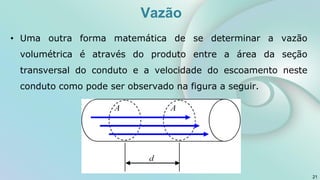 • Uma outra forma matemática de se determinar a vazão
volumétrica é através do produto entre a área da seção
transversal do conduto e a velocidade do escoamento neste
conduto como pode ser observado na figura a seguir.
21
Vazão
 