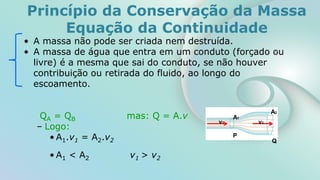 Princípio da Conservação da Massa
Equação da Continuidade
• A massa não pode ser criada nem destruída.
• A massa de água que entra em um conduto (forçado ou
livre) é a mesma que sai do conduto, se não houver
contribuição ou retirada do fluido, ao longo do
escoamento.
QA = QB mas: Q = A.v
– Logo:
• A1.v1 = A2.v2
• A1 < A2 v1 > v2
P
Q
A1
A2
v1 v2
 