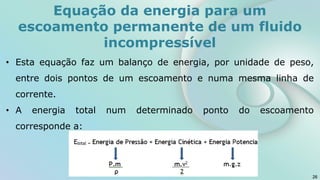 Equação da energia para um
escoamento permanente de um fluido
incompressível
• Esta equação faz um balanço de energia, por unidade de peso,
entre dois pontos de um escoamento e numa mesma linha de
corrente.
• A energia total num determinado ponto do escoamento
corresponde a:
26
 
