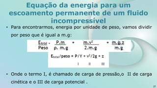 • Para encontrarmos, energia por unidade de peso, vamos dividir
por peso que é igual a m.g:
• Onde o termo I, é chamado de carga de pressão,o II de carga
cinética e o III de carga potencial .
27
Equação da energia para um
escoamento permanente de um fluido
incompressível
 