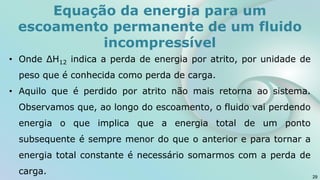 • Onde ΔH12 indica a perda de energia por atrito, por unidade de
peso que é conhecida como perda de carga.
• Aquilo que é perdido por atrito não mais retorna ao sistema.
Observamos que, ao longo do escoamento, o fluido vai perdendo
energia o que implica que a energia total de um ponto
subsequente é sempre menor do que o anterior e para tornar a
energia total constante é necessário somarmos com a perda de
carga. 29
Equação da energia para um
escoamento permanente de um fluido
incompressível
 