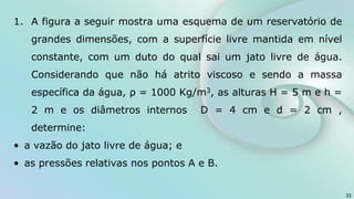 1. A figura a seguir mostra uma esquema de um reservatório de
grandes dimensões, com a superfície livre mantida em nível
constante, com um duto do qual sai um jato livre de água.
Considerando que não há atrito viscoso e sendo a massa
específica da água, ρ = 1000 Kg/m3, as alturas H = 5 m e h =
2 m e os diâmetros internos D = 4 cm e d = 2 cm ,
determine:
• a vazão do jato livre de água; e
• as pressões relativas nos pontos A e B.
33
 