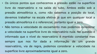 • Os únicos pontos que conhecemos a pressão estão na superfície
livre do reservatório e na saída do tubo. Ambos estão sob a
pressão atmosférica e, como não sabemos a posição do local,
devemos trabalhar na escala efetiva já que em qualquer local a
pressão atmosférica é o referencial, portanto igual a zero.
• Não temos a velocidade do escoamento mas podemos considerar
a velocidade na superfície livre do reservatório nula. Na questão é
informado que o nível do reservatório é mantido constante mas
sempre que nos for dada a informação de um grande
reservatório, via de regra, podemos considerar a velocidade na
superfície livre aproximadamente igual a zero.
35
 