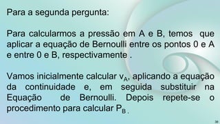 Para a segunda pergunta:
Para calcularmos a pressão em A e B, temos que
aplicar a equação de Bernoulli entre os pontos 0 e A
e entre 0 e B, respectivamente .
Vamos inicialmente calcular vA, aplicando a equação
da continuidade e, em seguida substituir na
Equação de Bernoulli. Depois repete-se o
procedimento para calcular PB .
38
 