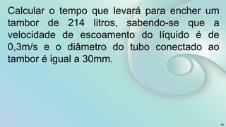 41
Calcular o tempo que levará para encher um
tambor de 214 litros, sabendo-se que a
velocidade de escoamento do líquido é de
0,3m/s e o diâmetro do tubo conectado ao
tambor é igual a 30mm.
 