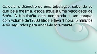 Calcular o diâmetro de uma tubulação, sabendo-se
que pela mesma, escoa água a uma velocidade de
6m/s. A tubulação está conectada a um tanque
com volume de12000 litros e leva 1 hora, 5 minutos
e 49 segundos para enchê-lo totalmente.
43
 