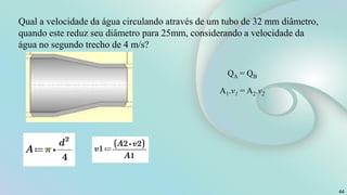 44
Qual a velocidade da água circulando através de um tubo de 32 mm diâmetro,
quando este reduz seu diâmetro para 25mm, considerando a velocidade da
água no segundo trecho de 4 m/s?
QA = QB
A1.v1 = A2.v2
 