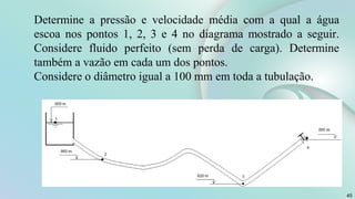 45
Determine a pressão e velocidade média com a qual a água
escoa nos pontos 1, 2, 3 e 4 no diagrama mostrado a seguir.
Considere fluido perfeito (sem perda de carga). Determine
também a vazão em cada um dos pontos.
Considere o diâmetro igual a 100 mm em toda a tubulação.
 