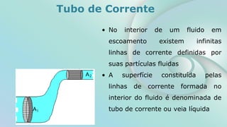 Tubo de Corrente
• No interior de um fluido em
escoamento existem infinitas
linhas de corrente definidas por
suas partículas fluidas
• A superfície constituída pelas
linhas de corrente formada no
interior do fluido é denominada de
tubo de corrente ou veia líquida
 