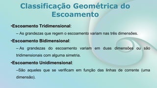 •Escoamento Tridimensional:
– As grandezas que regem o escoamento variam nas três dimensões.
•Escoamento Bidimensional:
– As grandezas do escoamento variam em duas dimensões ou são
tridimensionais com alguma simetria.
•Escoamento Unidimensional:
–São aqueles que se verificam em função das linhas de corrente (uma
dimensão).
Classificação Geométrica do
Escoamento
 