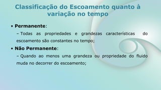 • Permanente:
– Todas as propriedades e grandezas características do
escoamento são constantes no tempo;
• Não Permanente:
– Quando ao menos uma grandeza ou propriedade do fluido
muda no decorrer do escoamento;
Classificação do Escoamento quanto à
variação no tempo
 