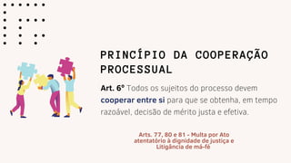 PRINCÍPIO DA COOPERAÇÃO
PROCESSUAL
Art. 6º Todos os sujeitos do processo devem
cooperar entre si para que se obtenha, em tempo
razoável, decisão de mérito justa e efetiva.
Arts. 77, 80 e 81 - Multa por Ato
atentatório à dignidade de justiça e
Litigância de má-fé
 