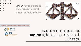 INAFASTABILIDADE DA
JURISDIÇÃO OU DO ACESSO À
JUSTIÇA
Art. 3º Não se excluirá da
apreciação jurisdicional
ameaça ou lesão a direito.
Prévio requerimento administrativo
 
