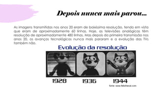 Depois nunca mais parou...
As imagens transmitidas nos anos 20 eram de baixíssima resolução, tendo em vista
que eram de aproximadamente 60 linhas. Hoje, as televisões analógicas têm
resolução de aproximadamente 480 linhas. Mas depois da primeira transmissão nos
anos 20, os avanços tecnológicos nunca mais pararam e a evolução das TVs
também não.
 