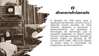 O
desenvolvimento
A década de 1930 serviu para a
lapidação da televisão. Eventos como a
Segunda Guerra Mundial, de certa
maneira, ajudaram a alavancar o
desenvolvimento dos aparelhos e
tecnologias de transmissão, pois as
pesquisas realizadas na época foram
intensas. Grandes emissoras também já
haviam surgido na década de 30.
Canais como a BBC, CBS e CGT abriam
as portas para a transmissão de
programas e eventos esportivos.
 