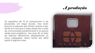 A produção
Os aparelhos de TV já começavam a ser
produzidos em larga escala, mas eram
poucas as pessoas que tinham acesso a ele,
tendo em vista que o rádio ainda era o meio
de comunicação predominante e os preços
ainda eram proibitivos. Nos anos 30, as telas
do televisor dificilmente ultrapassavam as
cinco polegadas, desta forma era difícil
assistir a alguma coisa.
 