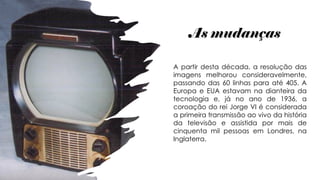 As mudanças
A partir desta década, a resolução das
imagens melhorou consideravelmente,
passando das 60 linhas para até 405. A
Europa e EUA estavam na dianteira da
tecnologia e, já no ano de 1936, a
coroação do rei Jorge VI é considerada
a primeira transmissão ao vivo da história
da televisão e assistida por mais de
cinquenta mil pessoas em Londres, na
Inglaterra.
 