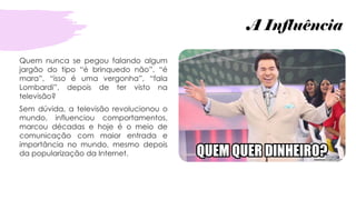 A Influência
Quem nunca se pegou falando algum
jargão do tipo “é brinquedo não”, “é
mara”, “isso é uma vergonha”, “fala
Lombardi”, depois de ter visto na
televisão?
Sem dúvida, a televisão revolucionou o
mundo, influenciou comportamentos,
marcou décadas e hoje é o meio de
comunicação com maior entrada e
importância no mundo, mesmo depois
da popularização da Internet.
 