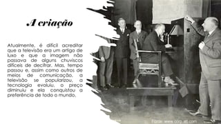 A criação
Atualmente, é difícil acreditar
que a televisão era um artigo de
luxo e que a imagem não
passava de alguns chuviscos
difíceis de decifrar. Mas, tempo
passou e, assim como outros de
meios de comunicação, a
televisão se popularizou, a
tecnologia evoluiu, o preço
diminuiu e ela conquistou a
preferência de todo o mundo.
 