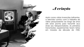 A criação
Assim como várias invenções brilhantes,
a televisão contou com o trabalho de
vários pesquisadores ao longo de anos
até estar pronta para transmitir seus
sinais aos telespectadores. As primeiras
transmissões experimentais foram feitas
em meados da década de 1920.
 
