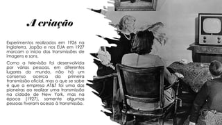 A criação
Experimentos realizados em 1926 na
Inglaterra, Japão e nos EUA em 1927
marcam o início das transmissões de
imagens e sons.
Como a televisão foi desenvolvida
por várias pessoas, em diferentes
lugares do mundo, não há um
consenso acerca da primeira
transmissão oficial, mas o que se sabe
é que a empresa AT&T foi uma das
pioneiras ao realizar uma transmissão
na cidade de New York, mas na
época (1927), somente algumas
pessoas tiveram acesso à transmissão.
 