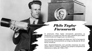 Philo Taylor
Farnsworth
O americano Philo Taylor Farnsworth aproveitou as
pesquisas e a criação do tubo de raios catódicos para obter
a transmissão de imagens por via eletrônica.
Sua invenção seria testada com êxito em 1927 e Farnsworth
mostraria seu funcionamento ao longo da década de 30 em
feiras científicas.
Após desentendimentos com grandes empresas do setor
como a RCA e a Philco, fundaria sua própria companhia de
televisores e rádios de 1938 a 1951.
 