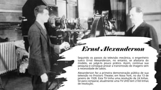 Ernst Alexanderson
Seguindo os passos da televisão mecânica, o engenheiro
sueco Ernst Alexanderson, no entanto, se afastaria do
modelo, ao julgá-lo pouco prático. Assim, continua sua
pesquisa e consegue provar a transmissão de imagens sem
a necessidade de cabos.
Alexanderson fez a primeira demonstração pública de sua
televisão no Proctors Theater, em Nova York, no dia 13 de
janeiro de 1928. Esta TV tinha uma resolução de 24 linhas.
Só para comparar, atualmente uma TV UHD tem 2160 linhas
de resolução.
 