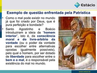 Exemplo de questão enfrentada pela Patrística
• Como o mal pode existir no mundo
já que foi criado por Deus, que é
pura perfeição e bondade?
• Santo Agostinho e Boécio
introduziram a ideia de “homem
interior”, isto é, da consciência
moral e do livre-arbítrio da
vontade (ou o poder da vontade
para escolher entre alternativas
opostas igualmente possíveis),
pelo qual o homem, por ser dotado
de liberdade para escolher entre o
bem e o mal, é o responsável pela
existência do mal no mundo.
 