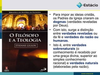 • Para impor as ideias cristãs,
os Padres da Igreja criaram os
dogmas (verdades reveladas
por Deus).
• Com isto, surge a distinção
entre verdades reveladas ou
da fé e verdades da razão ou
humanas.
• Isto é, entre verdades
sobrenaturais (o
conhecimento é recebido por
uma graça divina, superior ao
simples conhecimento
racional) e verdades naturais
(elaboradas pela razão).
 